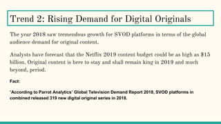 The year 2018 saw tremendous growth for SVOD platforms in terms of the global
audience demand for original content.
Analysts have forecast that the Netflix 2019 content budget could be as high as $15
billion. Original content is here to stay and shall remain king in 2019 and much
beyond, period.
Fact:
“According to Parrot Analytics’ Global Television Demand Report 2018, SVOD platforms in
combined released 319 new digital original series in 2018.
Trend 2: Rising Demand for Digital Originals
 