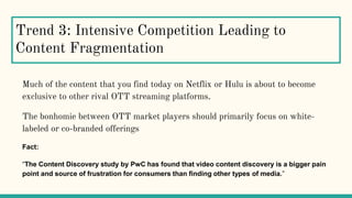 Trend 3: Intensive Competition Leading to
Content Fragmentation
Much of the content that you find today on Netflix or Hulu is about to become
exclusive to other rival OTT streaming platforms.
The bonhomie between OTT market players should primarily focus on white-
labeled or co-branded offerings
Fact:
“The Content Discovery study by PwC has found that video content discovery is a bigger pain
point and source of frustration for consumers than finding other types of media.”
 