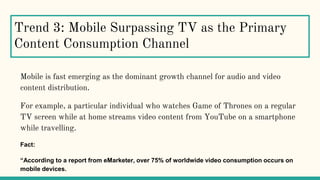 Trend 3: Mobile Surpassing TV as the Primary
Content Consumption Channel
Mobile is fast emerging as the dominant growth channel for audio and video
content distribution.
For example, a particular individual who watches Game of Thrones on a regular
TV screen while at home streams video content from YouTube on a smartphone
while travelling.
Fact:
“According to a report from eMarketer, over 75% of worldwide video consumption occurs on
mobile devices.
 