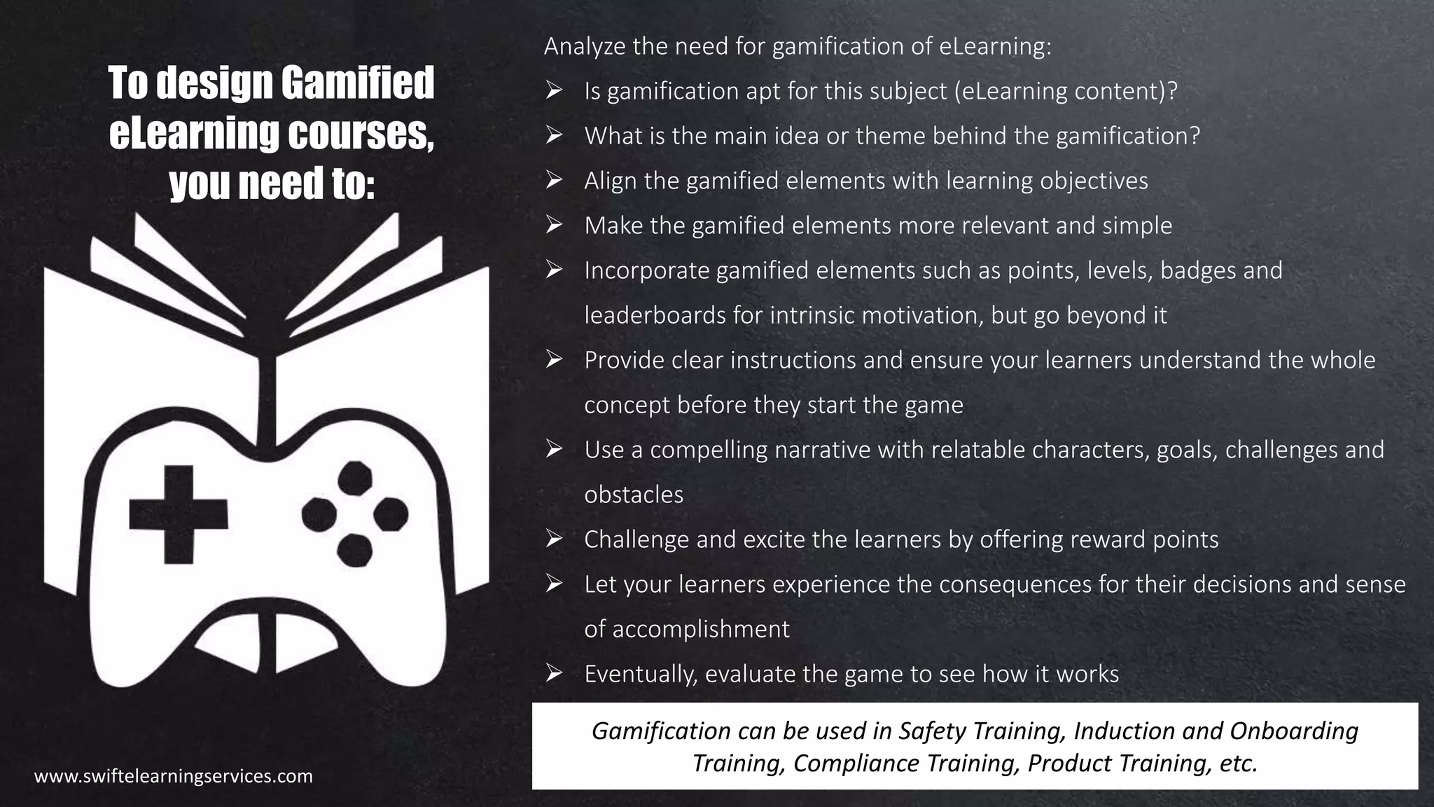 Analyze the need for gamification of eLearning:
 Is gamification apt for this subject (eLearning content)?
 What is the main idea or theme behind the gamification?
 Align the gamified elements with learning objectives
 Make the gamified elements more relevant and simple
 Incorporate gamified elements such as points, levels, badges and
leaderboards for intrinsic motivation, but go beyond it
 Provide clear instructions and ensure your learners understand the whole
concept before they start the game
 Use a compelling narrative with relatable characters, goals, challenges and
obstacles
 Challenge and excite the learners by offering reward points
 Let your learners experience the consequences for their decisions and sense
of accomplishment
 Eventually, evaluate the game to see how it works
Gamification can be used in Safety Training, Induction and Onboarding
Training, Compliance Training, Product Training, etc.
To design Gamified
eLearning courses,
you need to:
www.swiftelearningservices.com
 