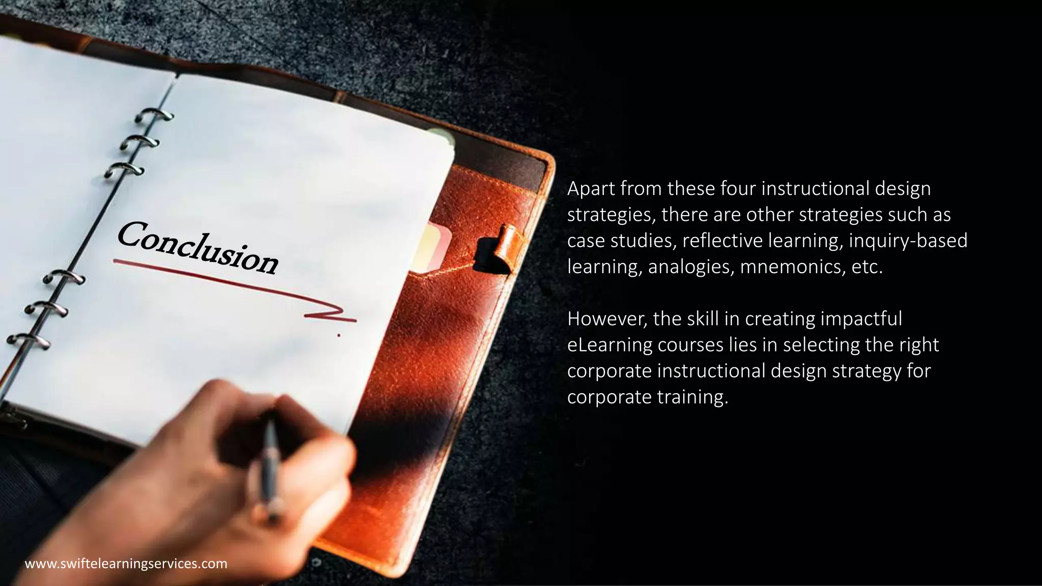 Apart from these four instructional design
strategies, there are other strategies such as
case studies, reflective learning, inquiry-based
learning, analogies, mnemonics, etc.
However, the skill in creating impactful
eLearning courses lies in selecting the right
corporate instructional design strategy for
corporate training.
www.swiftelearningservices.com
 