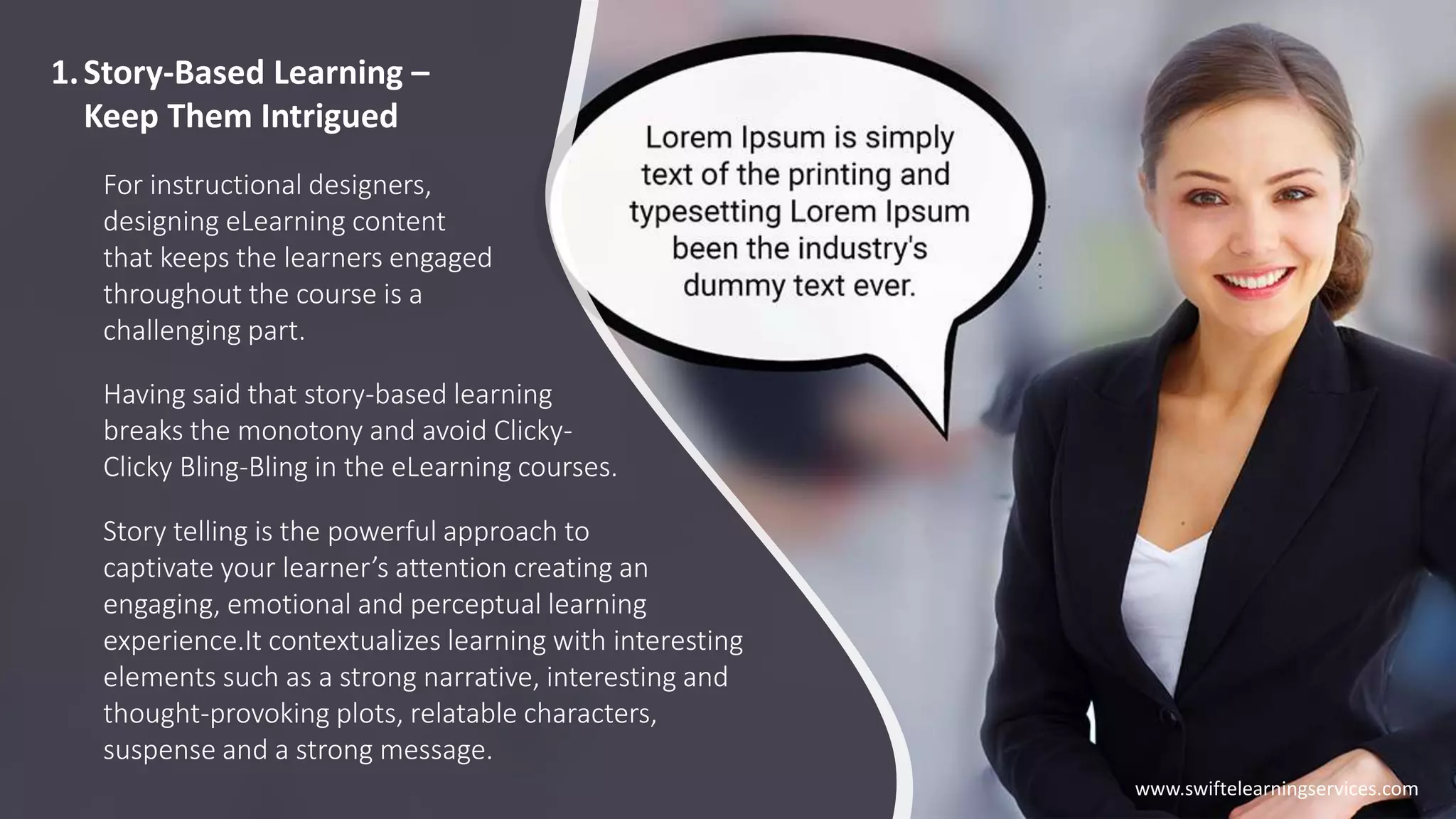 1.Story-Based Learning –
Keep Them Intrigued
For instructional designers,
designing eLearning content
that keeps the learners engaged
throughout the course is a
challenging part.
Story telling is the powerful approach to
captivate your learner’s attention creating an
engaging, emotional and perceptual learning
experience.It contextualizes learning with interesting
elements such as a strong narrative, interesting and
thought-provoking plots, relatable characters,
suspense and a strong message.
Having said that story-based learning
breaks the monotony and avoid Clicky-
Clicky Bling-Bling in the eLearning courses.
www.swiftelearningservices.com
 