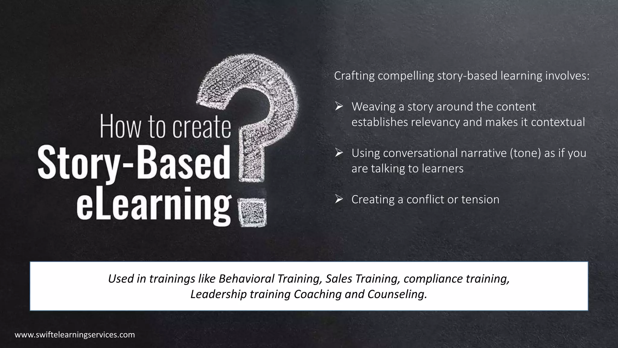 Crafting compelling story-based learning involves:
 Weaving a story around the content
establishes relevancy and makes it contextual
 Using conversational narrative (tone) as if you
are talking to learners
 Creating a conflict or tension
Used in trainings like Behavioral Training, Sales Training, compliance training,
Leadership training Coaching and Counseling.
www.swiftelearningservices.com
 