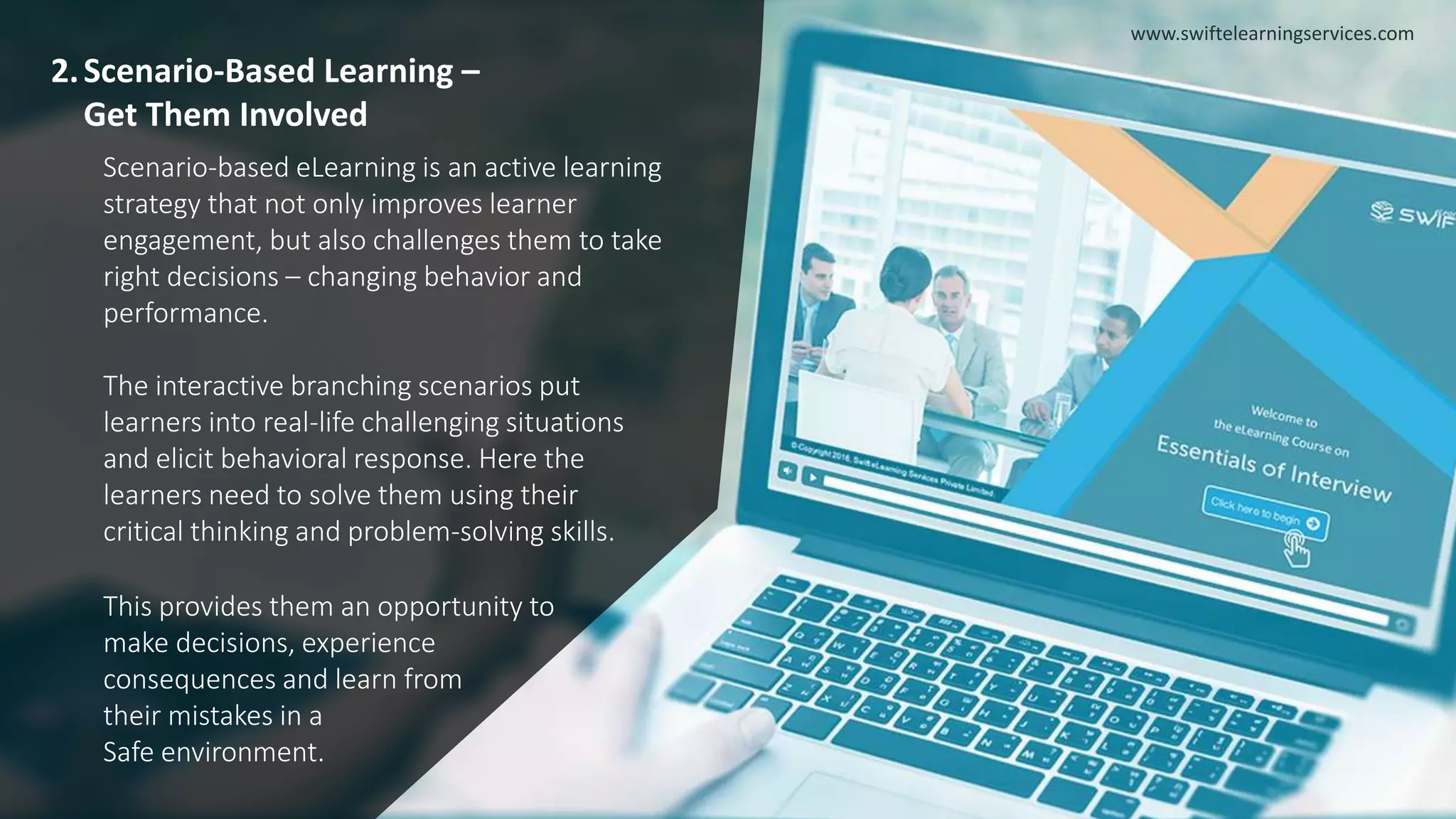 2.Scenario-Based Learning –
Get Them Involved
Scenario-based eLearning is an active learning
strategy that not only improves learner
engagement, but also challenges them to take
right decisions – changing behavior and
performance.
The interactive branching scenarios put
learners into real-life challenging situations
and elicit behavioral response. Here the
learners need to solve them using their
critical thinking and problem-solving skills.
This provides them an opportunity to
make decisions, experience
consequences and learn from
their mistakes in a
Safe environment.
www.swiftelearningservices.com
 