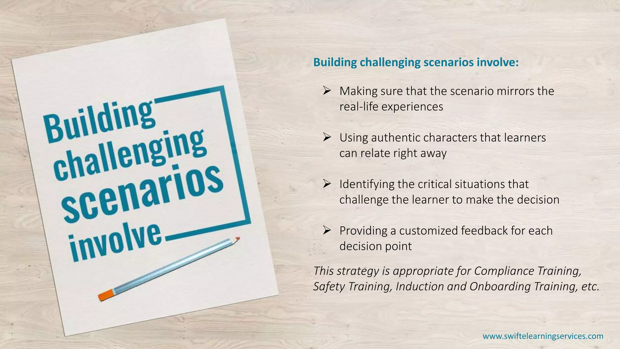 Building challenging scenarios involve:
 Making sure that the scenario mirrors the
real-life experiences
 Using authentic characters that learners
can relate right away
 Identifying the critical situations that
challenge the learner to make the decision
 Providing a customized feedback for each
decision point
This strategy is appropriate for Compliance Training,
Safety Training, Induction and Onboarding Training, etc.
www.swiftelearningservices.com
 