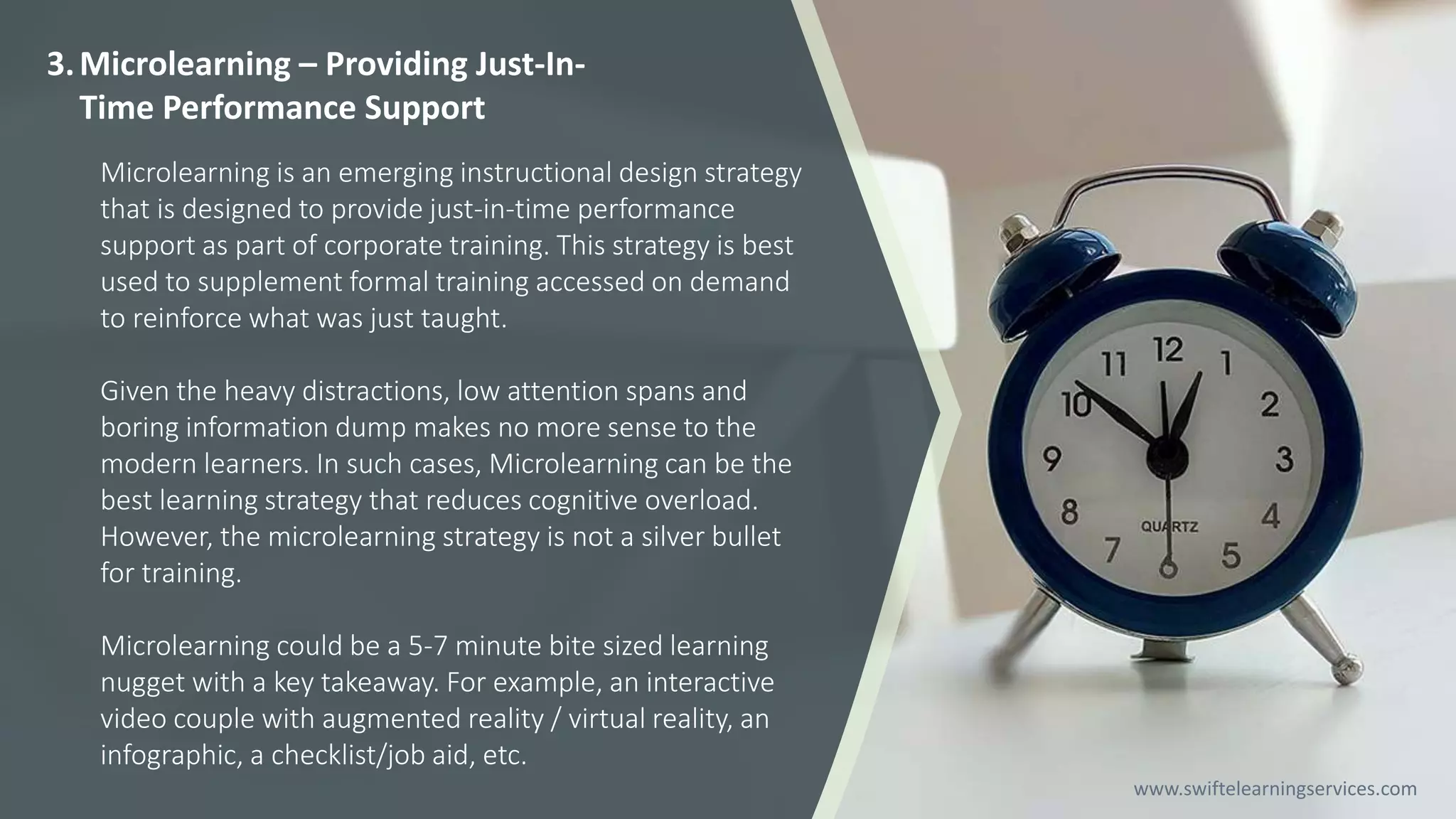 3.Microlearning – Providing Just-In-
Time Performance Support
Microlearning is an emerging instructional design strategy
that is designed to provide just-in-time performance
support as part of corporate training. This strategy is best
used to supplement formal training accessed on demand
to reinforce what was just taught.
Given the heavy distractions, low attention spans and
boring information dump makes no more sense to the
modern learners. In such cases, Microlearning can be the
best learning strategy that reduces cognitive overload.
However, the microlearning strategy is not a silver bullet
for training.
Microlearning could be a 5-7 minute bite sized learning
nugget with a key takeaway. For example, an interactive
video couple with augmented reality / virtual reality, an
infographic, a checklist/job aid, etc.
www.swiftelearningservices.com
 