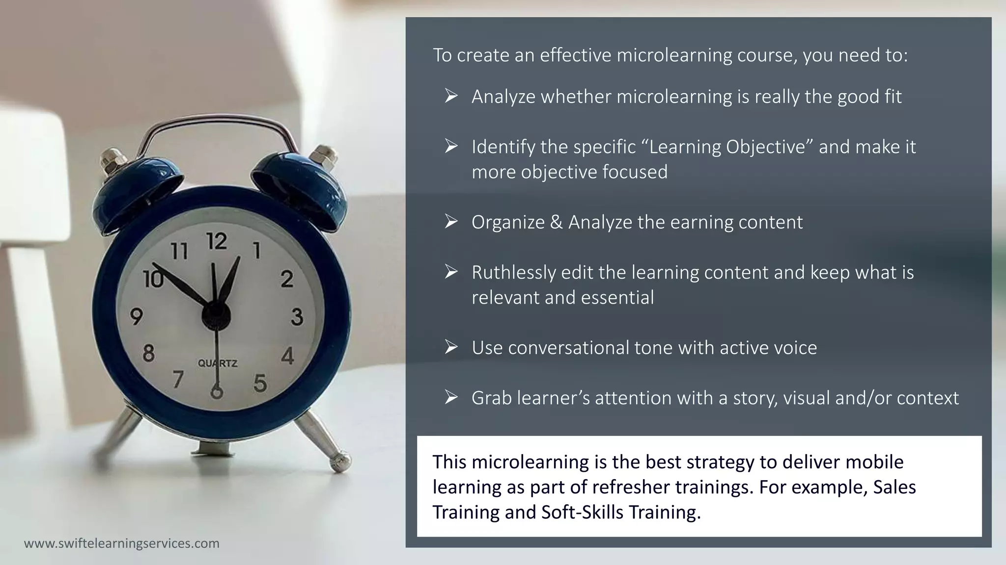 To create an effective microlearning course, you need to:
 Analyze whether microlearning is really the good fit
 Identify the specific “Learning Objective” and make it
more objective focused
 Organize & Analyze the earning content
 Ruthlessly edit the learning content and keep what is
relevant and essential
 Use conversational tone with active voice
 Grab learner’s attention with a story, visual and/or context
This microlearning is the best strategy to deliver mobile
learning as part of refresher trainings. For example, Sales
Training and Soft-Skills Training.
www.swiftelearningservices.com
 