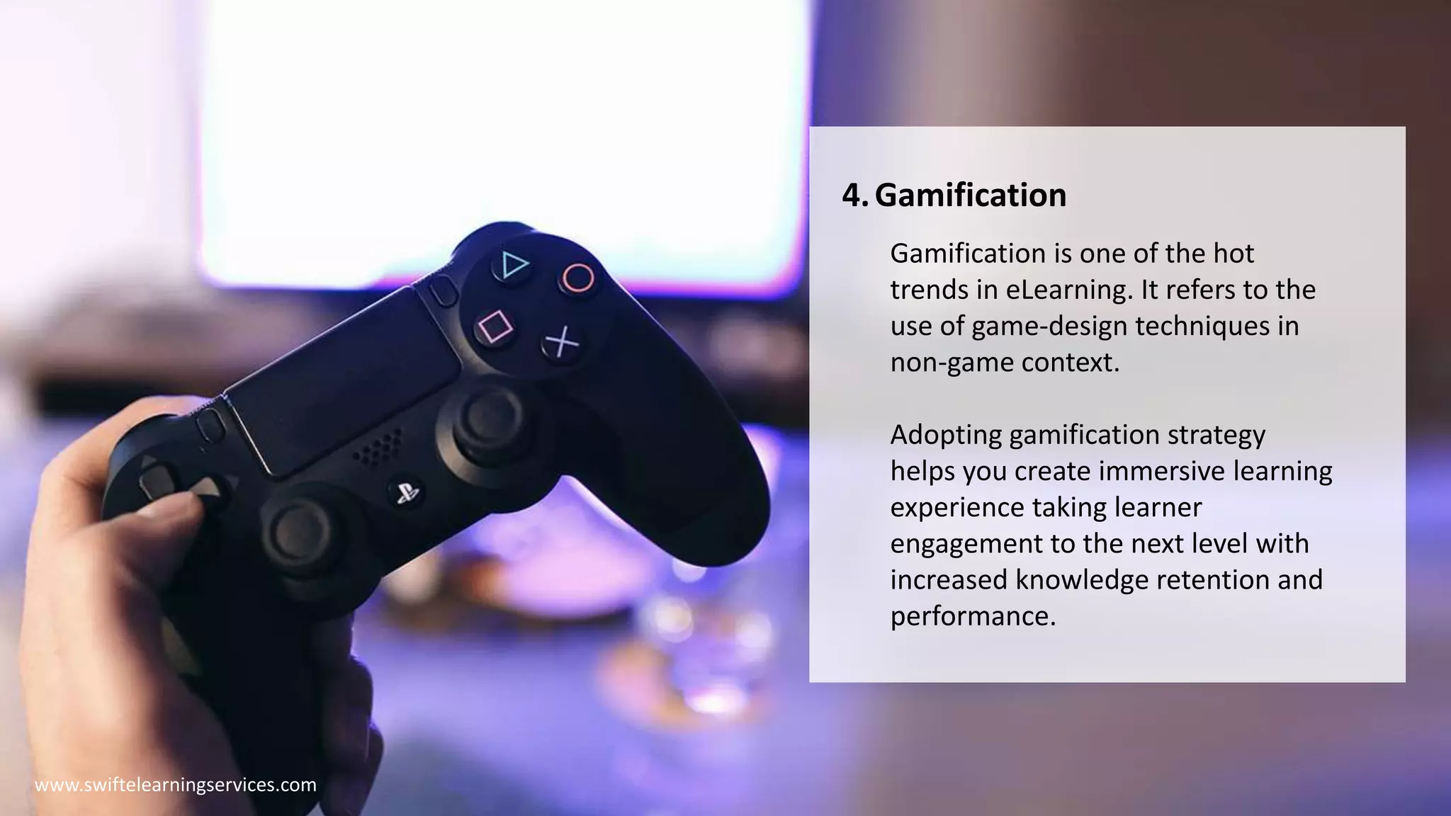 4.Gamification
Gamification is one of the hot
trends in eLearning. It refers to the
use of game-design techniques in
non-game context.
Adopting gamification strategy
helps you create immersive learning
experience taking learner
engagement to the next level with
increased knowledge retention and
performance.
www.swiftelearningservices.com
 