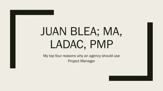 JUAN BLEA; MA,
LADAC, PMP
My top four reasons why an agency should use
Project Manager
 