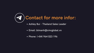 Contact for more infor:
Ashley Bui - Thailand Sales Leader
Email: btmanh@cmcglobal.vn
Phone: (+84) 964 023 196
 
