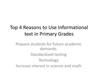 Top 4 Reasons to Use Informational text in Primary Grades Prepare students for future academic demands. Standardized testing  Technology Increase interest in science and math  