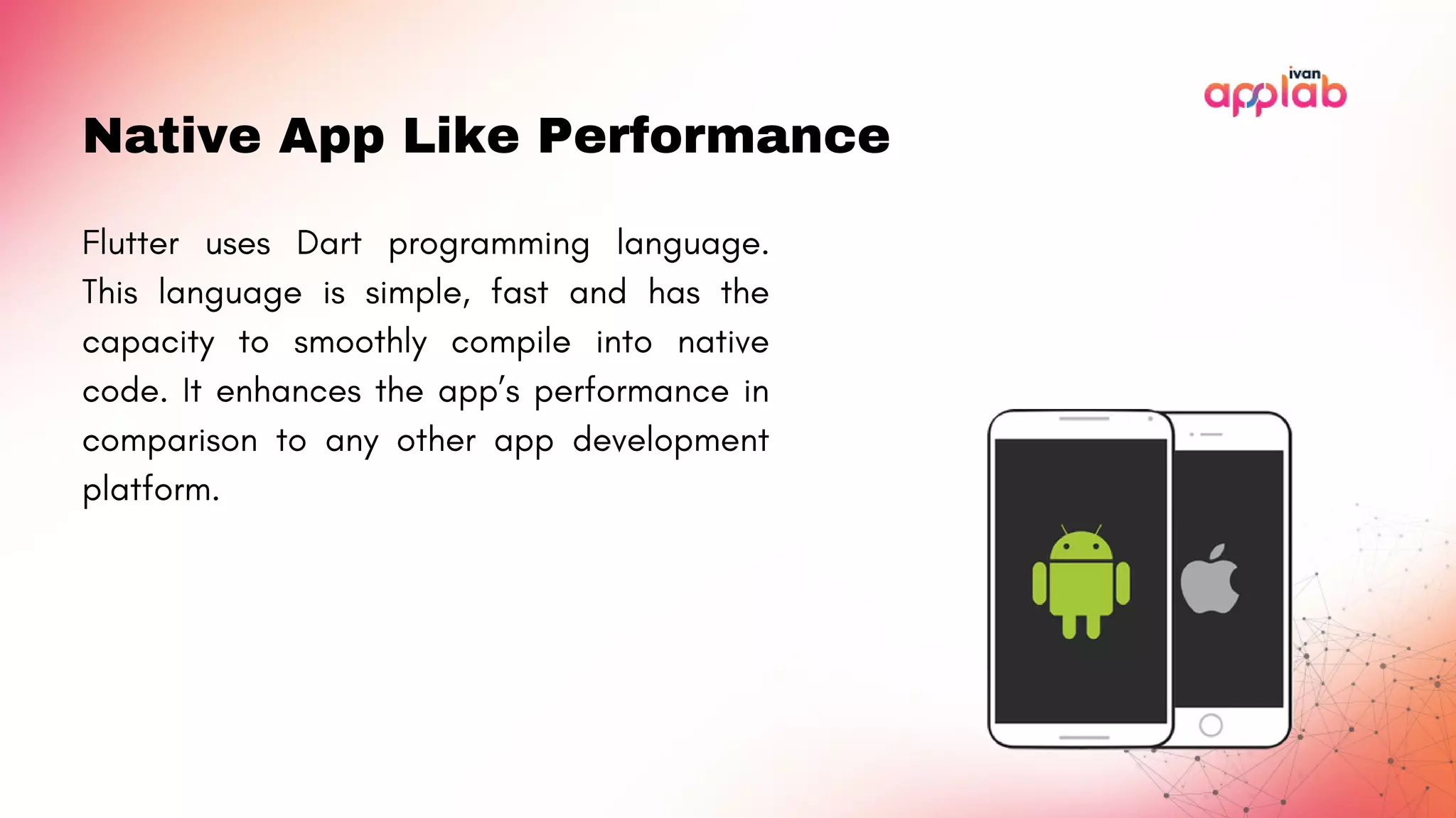 Native App Like Performance
Flutter uses Dart programming language.
This language is simple, fast and has the
capacity to smoothly compile into native
code. It enhances the app’s performance in
comparison to any other app development
platform.
 