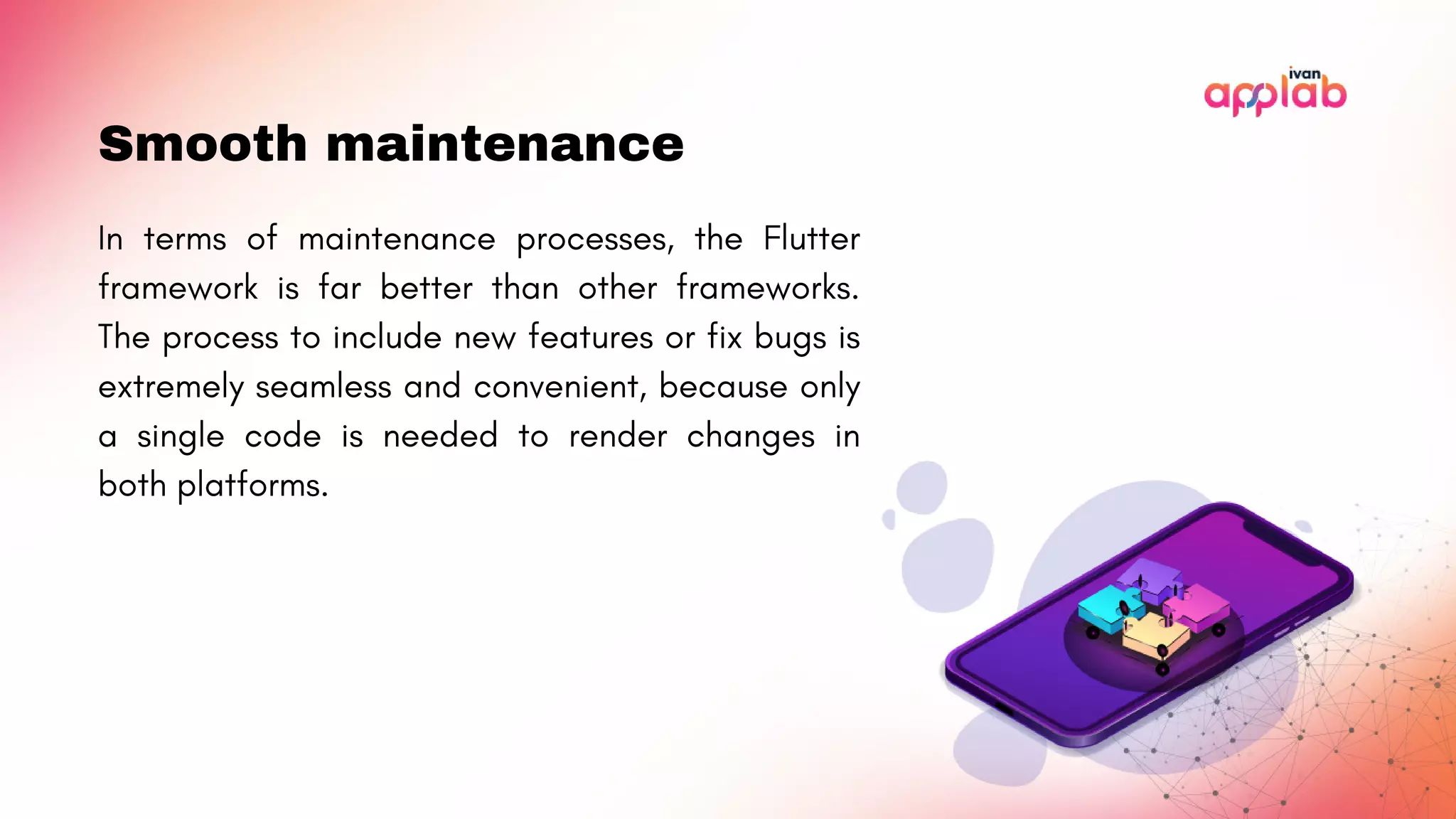 Smooth maintenance
In terms of maintenance processes, the Flutter
framework is far better than other frameworks.
The process to include new features or fix bugs is
extremely seamless and convenient, because only
a single code is needed to render changes in
both platforms.
 