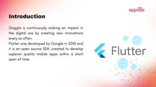 Introduction
Goggle is continuously making an impact in
the digital era by creating new innovations
every so often.
Flutter was developed by Google in 2018 and
it is an open source SDK, created to develop
superior quality mobile apps within a short
span of time.
 