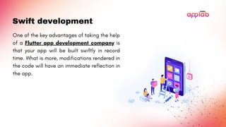 Swift development
One of the key advantages of taking the help
of a Flutter app development company is
that your app will be built swiftly in record
time. What is more, modifications rendered in
the code will have an immediate reflection in
the app.
 