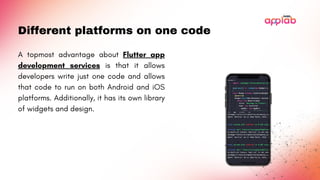Different platforms on one code
A topmost advantage about Flutter app
development services is that it allows
developers write just one code and allows
that code to run on both Android and iOS
platforms. Additionally, it has its own library
of widgets and design.
 