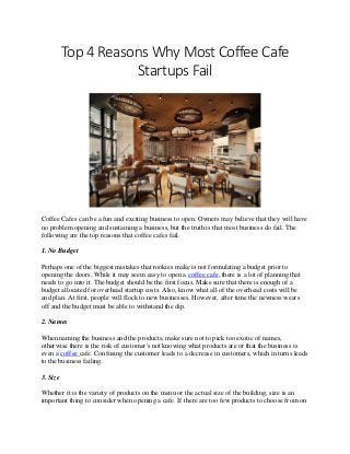 Top 4 Reasons Why Most Coffee Cafe
Startups Fail
Coffee Cafes can be a fun and exciting business to open. Owners may believe that they will have
no problem opening and sustaining a business, but the truth is that most business do fail. The
following are the top reasons that coffee cafes fail.
1. No Budget
Perhaps one of the biggest mistakes that rookies make is not formulating a budget prior to
opening the doors. While it may seem easy to open a coffee cafe, there is a lot of planning that
needs to go into it. The budget should be the first focus. Make sure that there is enough of a
budget allocated for overhead startup costs. Also, know what all of the overhead costs will be
and plan. At first, people will flock to new businesses. However, after time the newness wears
off and the budget must be able to withstand the dip.
2. Names
When naming the business and the products, make sure not to pick too exotic of names,
otherwise there is the risk of customer's not knowing what products are or that the business is
even a coffee cafe. Confusing the customer leads to a decrease in customers, which in turns leads
to the business failing.
3. Size
Whether it is the variety of products on the menu or the actual size of the building, size is an
important thing to consider when opening a cafe. If there are too few products to choose from on
 