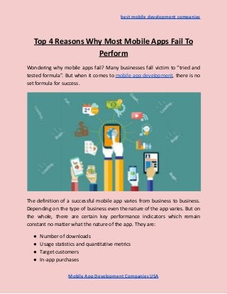 best mobile development companies
Top 4 Reasons Why Most Mobile Apps Fail To
Perform
Wondering why mobile apps fail? Many businesses fall victim to “tried and
tested formula”. But when it comes to mobile app development, there is no
set formula for success.
The definition of a successful mobile app varies from business to business.
Depending on the type of business even the nature of the app varies. But on
the whole, there are certain key performance indicators which remain
constant no matter what the nature of the app. They are:
● Number of downloads
● Usage statistics and quantitative metrics
● Target customers
● In-app purchases
Mobile App Development Companies USA
 