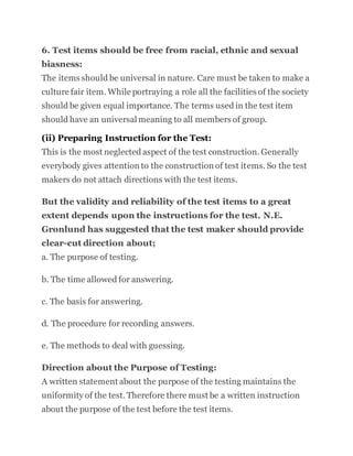 6. Test items should be free from racial, ethnic and sexual
biasness:
The items should be universal in nature. Care must be taken to make a
culture fair item. While portraying a role all the facilities of the society
should be given equal importance. The terms used in the test item
should have an universal meaning to all members of group.
(ii) Preparing Instruction for the Test:
This is the most neglected aspect of the test construction. Generally
everybody gives attention to the construction of test items. So the test
makers do not attach directions with the test items.
But the validity and reliability of the test items to a great
extent depends upon the instructions for the test. N.E.
Gronlund has suggested that the test maker should provide
clear-cut direction about;
a. The purpose of testing.
b. The time allowed for answering.
c. The basis for answering.
d. The procedure for recording answers.
e. The methods to deal with guessing.
Direction about the Purpose of Testing:
A written statement about the purpose of the testing maintains the
uniformity of the test. Therefore there must be a written instruction
about the purpose of the test before the test items.
 