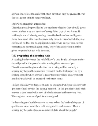 answer sheets used to answer the test direction may be given eitherin
the test paper or in the answer sheet.
Instruction about guessing:
Direction must be provided to the students whetherthey should guess
uncertain items or not in case of recognition type of test items. If
nothing is stated about guessing, then the bold students will guess
these items and others will answer only those items of which they are
confident. So that the bold pupils by chance will answer some items
correctly and secure a higher score. Therefore a direction must be
given ‘to guess but not wild guesses.’
(iii) Preparing the Scoring Key:
A scoring key increases the reliability of a test. So that the test maker
should provide the procedure for scoring the answer scripts.
Directions must be given whether the scoring will be made by a
scoring key (when the answer is recorded on the test paper) or by a
scoring stencil (when answer is recorded on separate answer sheet)
and how marks will be awarded to the test items.
In case of essay type items it should be indicated whetherto score with
‘point method’ or with the ‘rating’ method.’ In the ‘point method’ each
answer is compared with a set of ideal answers in the scoring Hey.
Then a given numberof points are assigned.
In the rating method the answers are rated on the basis of degrees of
quality and determine the credit assigned to each answer. Thus a
scoring key helps to obtain a consistent data about the pupils’
 