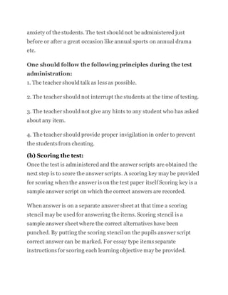 anxiety of the students. The test shouldnot be administered just
before or after a great occasion like annual sports on annual drama
etc.
One should follow the following principles during the test
administration:
1. The teacher should talk as less as possible.
2. The teacher should not interrupt the students at the time of testing.
3. The teacher should not give any hints to any student who has asked
about any item.
4. The teacher should provide proper invigilation in order to prevent
the students from cheating.
(b) Scoring the test:
Once the test is administered and the answer scripts are obtained the
next step is to score the answer scripts. A scoring key may be provided
for scoring when the answer is on the test paper itself Scoring key is a
sample answer script on which the correct answers are recorded.
When answer is on a separate answer sheet at that time a scoring
stencil may be used for answering the items. Scoring stencil is a
sample answer sheet where the correct alternatives have been
punched. By putting the scoring stencil on the pupils answer script
correct answer can be marked. For essay type items separate
instructions for scoring each learning objective may be provided.
 