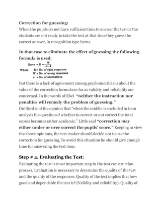 Correction for guessing:
When the pupils do not have sufficient time to answer the test or the
students are not ready to take the test at that time they guess the
correct answer, in recognition type items.
In that case to eliminate the effect of guessing the following
formula is used:
But there is a lack of agreement among psychometricians about the
value of the correction formulaso far as validity and reliability are
concerned. In the words of Ebel “neither the instruction nor
penalties will remedy the problem of guessing.”
Guilfordis of the opinion that “when the middle is excluded in item
analysis the question of whetherto correct or not correct the total
scores becomes rather academic.” Little said “correction may
either under or over correct the pupils’ score.” Keeping in view
the above opinions, the test-maker shoulddecide not to use the
correction for guessing.To avoid this situation he shouldgive enough
time for answering the test item.
Step # 4. Evaluating the Test:
Evaluating the test is most important step in the test construction
process. Evaluation is necessary to determine the quality of the test
and the quality of the responses. Quality of the test implies that how
good and dependable the test is? (Validity and reliability). Quality of
 