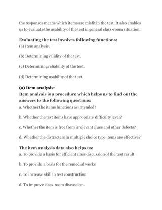 the responses means which items are misfit in the test. It also enables
us to evaluate the usability of the test in general class-room situation.
Evaluating the test involves following functions:
(a) Item analysis.
(b) Determiningvalidity of the test.
(c) Determiningreliability of the test.
(d) Determining usability of the test.
(a) Item analysis:
Item analysis is a procedure which helps us to find out the
answers to the following questions:
a. Whetherthe items functions as intended?
b. Whether the test items have appropriate difficulty level?
c. Whetherthe item is free from irrelevant clues and other defects?
d. Whetherthe distracters in multiple choice type items are effective?
The item analysis data also helps us:
a. To provide a basis for efficient class discussion of the test result
b. To provide a basis for the remedial works
c. To increase skill in test construction
d. To improve class-room discussion.
 