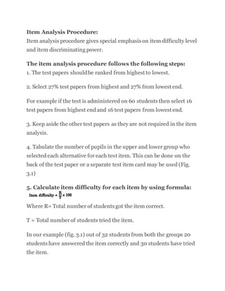 Item Analysis Procedure:
Item analysis procedure gives special emphasis on item difficulty level
and item discriminating power.
The item analysis procedure follows the following steps:
1. The test papers shouldbe ranked from highest to lowest.
2. Select 27% test papers from highest and 27% from lowest end.
For example if the test is administered on 60 students then select 16
test papers from highest end and 16 test papers from lowest end.
3. Keep aside the other test papers as they are not required in the item
analysis.
4. Tabulate the number of pupils in the upper and lower group who
selected each alternative for each test item. This can be done on the
back of the test paper or a separate test item card may be used (Fig.
3.1)
5. Calculate item difficulty for each item by using formula:
Where R= Total number of students got the item correct.
T = Total numberof students tried the item.
In our example (fig. 3.1) out of 32 students from both the groups 20
students have answered the item correctly and 30 students have tried
the item.
 