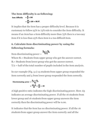 The item difficulty is as following:
It implies that the item has a proper difficulty level. Because it is
customary to follow 25% to 75% rule to consider the item difficulty. It
means if an item has a item difficulty more than 75% then is a too easy
item if it is less than 25% then item is a too difficult item.
6. Calculate item discriminating power by using the
following formula:
Item discriminating power =
Where RU= Students from upper group who got the answer correct.
RL= Students from lower group who got the answer correct.
T/2 = half of the total number of pupils included in the item analysis.
In our example (Fig. 3.1) 15 students from upper group responded the
item correctly and 5 from lower group responded the item correctly.
A high positive ratio indicates the high discriminating power. Here .63
indicates an average discriminating power. If all the 16 students from
lower group and 16 students from upper group answers the item
correctly then the discriminating power will be 0.00.
It indicates that the item has no discriminating power. If all the 16
students from upper group answer the item correctly and all the
 
