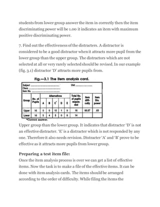 students from lower group answer the item in correctly then the item
discriminating power will be 1.00 it indicates an item with maximum
positive discriminating power.
7. Find out the effectiveness of the distracters. A distractor is
considered to be a good distractor when it attracts more pupil from the
lower group than the upper group. The distractors which are not
selected at all or very rarely selectedshould be revised. In our example
(fig. 3.1) distractor ‘D’ attracts more pupils from.
Upper group than the lower group. It indicates that distracter ‘D’ is not
an effective distracter. ‘E’ is a distracter which is not responded by any
one. Therefore it also needs revision. Distracter ‘A’ and ‘B’ prove to be
effective as it attracts more pupils from lower group.
Preparing a test item file:
Once the item analysis process is over we can get a list of effective
items. Now the task is to make a file of the effective items. It can be
done with item analysis cards. The items should be arranged
according to the order of difficulty. While filing the items the
 