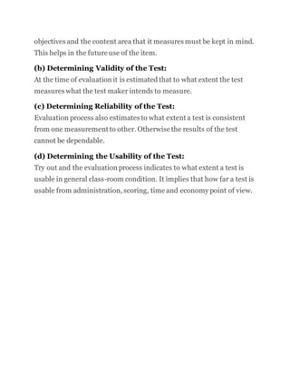 objectives and the content area that it measures must be kept in mind.
This helps in the future use of the item.
(b) Determining Validity of the Test:
At the time of evaluation it is estimated that to what extent the test
measures what the test maker intends to measure.
(c) Determining Reliability of the Test:
Evaluation process also estimates to what extent a test is consistent
from one measurement to other. Otherwise the results of the test
cannot be dependable.
(d) Determining the Usability of the Test:
Try out and the evaluation process indicates to what extent a test is
usable in general class-room condition. It implies that how far a test is
usable from administration, scoring, time and economy point of view.
 