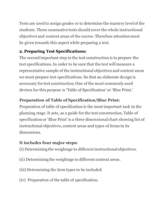 Tests are used to assign grades or to determine the mastery level of the
students. These summative tests should cover the whole instructional
objectives and content areas of the course. Therefore attention must
be given towards this aspect while preparing a test.
2. Preparing Test Specifications:
The second important step in the test construction is to prepare the
test specifications.In order to be sure that the test will measure a
representative sample of the instructional objectives and content areas
we must prepare test specifications. So that an elaborate design is
necessary for test construction.One of the most commonly used
devices for this purpose is ‘Table of Specification’ or ‘Blue Print.’
Preparation of Table of Specification/Blue Print:
Preparation of table of specification is the most important task in the
planning stage. It acts, as a guide for the test construction. Table of
specification or ‘Blue Print’ is a three dimensional chart showing list of
instructional objectives, content areas and types of items in its
dimensions.
It includes four major steps:
(i) Determiningthe weightage to different instructional objectives.
(ii) Determiningthe weightage to different content areas.
(iii) Determining the item types to be included.
(iv) Preparation of the table of specification.
 