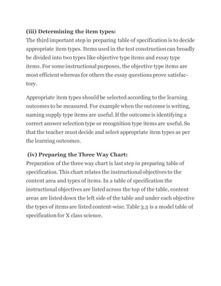 (iii) Determining the item types:
The third important step in preparing table of specification is to decide
appropriate item types. Items used in the test construction can broadly
be divided into two types like objective type items and essay type
items. For some instructional purposes, the objective type items are
most efficient whereas for others the essay questions prove satisfac-
tory.
Appropriate item types should be selected according to the learning
outcomes to be measured. For example when the outcome is writing,
naming supply type items are useful.If the outcome is identifying a
correct answer selection type or recognition type items are useful.So
that the teacher must decide and select appropriate item types as per
the learning outcomes.
(iv) Preparing the Three Way Chart:
Preparation of the three way chart is last step in preparing table of
specification. This chart relates the instructional objectives to the
content area and types of items. In a table of specification the
instructional objectives are listed across the top of the table, content
areas are listed down the left side of the table and under each objective
the types of items are listed content-wise. Table 3.3 is a model table of
specification for X class science.
 