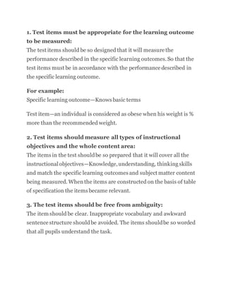 1. Test items must be appropriate for the learning outcome
to be measured:
The test items should be so designed that it will measure the
performance described in the specific learning outcomes.So that the
test items must be in accordance with the performance described in
the specific learning outcome.
For example:
Specific learning outcome—Knows basic terms
Test item—an individual is considered as obese when his weight is %
more than the recommended weight.
2. Test items should measure all types of instructional
objectives and the whole content area:
The items in the test shouldbe so prepared that it will cover all the
instructional objectives—Knowledge,understanding, thinkingskills
and match the specific learning outcomes and subject matter content
being measured. When the items are constructed on the basis of table
of specification the items became relevant.
3. The test items should be free from ambiguity:
The item should be clear. Inappropriate vocabulary and awkward
sentence structure shouldbe avoided. The items shouldbe so worded
that all pupils understand the task.
 
