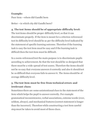 Example:
Poor item —where did Gandhi born
Better —in which city did Gandhi born?
4. The test items should be of appropriate difficulty level:
The test items should be proper difficulty level, so that it can
discriminate properly. If the item is meant for a criterion-referenced
test its difficulty level should be as per the difficulty level indicated by
the statement of specific learning outcome. Therefore if the learning
task is easy the test item must be easy and if the learning task is
difficult then the test item must be difficult.
In a norm-referenced test the main purpose is to discriminate pupils
according to achievement.So that the test should be so designed that
there must be a wide spread of test scores. Therefore the items should
not be so easy that everyone answers it correctly and also it shouldnot
be so difficult that everyone fails to answer it. The items should be of
average difficulty level.
5. The test item must be free from technical errors and
irrelevant clues:
Sometimes there are some unintentional clues in the statement of the
item which helps the pupil to answer correctly. For example
grammatical inconsistencies,verbal associations, extreme words (ever,
seldom, always), and mechanical features (correct statement is longer
than the incorrect). Therefore while constructinga test item careful
step must be taken to avoid most of these clues.
 