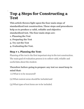 o
Top 4 Steps for Constructing a
Test
This article throws light upon the four main steps of
standardized test construction. These steps and procedures
help us to produce a valid, reliable and objective
standardized test. The four main steps are:
1. Planning the Test
2. Preparing the Test
3. Try out the Test
4. Evaluating the Test.
Step # 1. Planning the Test:
Planning of the test is the first important step in the test construction.
The main goal of evaluation process is to collect valid, reliable and
useful data about the student.
Therefore before going to prepare any test we must keep in
mind that:
(1) What is to be measured?
(2) What content areas should be included and
(3) What types of test items are to be included.
 