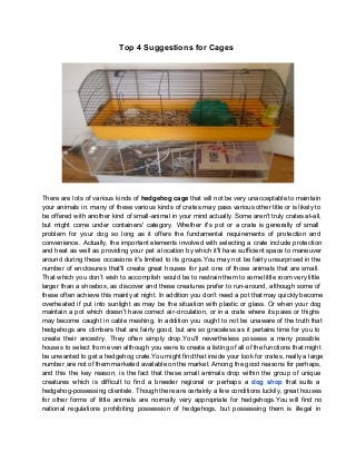 Top 4 Suggestions for Cages 
There are lots of various kinds of hedgehog cage that will not be very unacceptable to maintain 
your animals in. many of these various kinds of crates may pass various other title or is likely to 
be offered with another kind of small­animal 
in your mind actually. Some aren't truly crates at­all, 
but might come under containers' category. Whether it's pot or a crate is generally of small 
problem for your dog so long as it offers the fundamental requirements of protection and 
convenience. Actually, the important elements involved with selecting a crate include protection 
and heat as well as providing your pet a location by which it'll have sufficient space to maneuver 
around during these occasions it's limited to its groups.You may not be fairly unsurprised in the 
number of enclosures that'll create great houses for just one of those animals that are small. 
That which you don’t wish to accomplish would be to restrain them to some little room very little 
larger than a shoebox, as discover and these creatures prefer to run­around, 
although some of 
these often achieve this mainly at night. In addition you don’t need a pot that may quickly become 
overheated if put into sunlight as may be the situation with plastic or glass. Or when your dog 
maintain a pot which doesn't have correct air­circulation, 
or in a crate where its paws or thighs 
may become caught in cable meshing. In addition you ought to not be unaware of the truth that 
hedgehogs are climbers that are fairly good, but are so graceless as it pertains time for you to 
create their ancestry. They often simply drop.You'll nevertheless possess a many possible 
houses to select from even although you were to create a listing of all of the functions that might 
be unwanted to get a hedgehog crate.You might find that inside your look for crates, really a large 
number are not of them marketed available on the market. Among the good reasons for perhaps, 
and this the key reason, is the fact that these small animals drop within the group of unique 
creatures which is difficult to find a breeder regional or perhaps a dog shop that suits a 
hedgehog­possessing 
clientele. Though there are certainly a few conditions luckily, great houses 
for other forms of little animals are normally very appropriate for hedgehogs.You will find no 
national regulations prohibiting possession of hedgehogs, but possessing them is illegal in 
 
