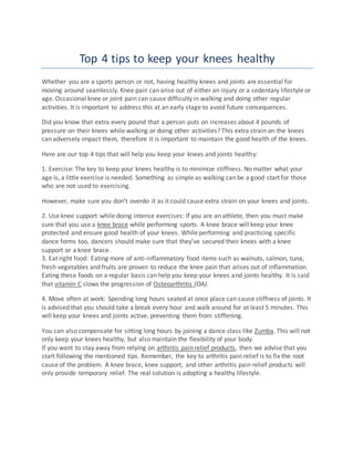 Top 4 tips to keep your knees healthy
Whether you are a sports person or not, having healthy knees and joints are essential for
moving around seamlessly. Knee pain can arise out of either an injury or a sedentary lifestyle or
age. Occasional knee or joint pain can cause difficulty in walking and doing other regular
activities. It is important to address this at an early stage to avoid future consequences.
Did you know that extra every pound that a person puts on increases about 4 pounds of
pressure on their knees while walking or doing other activities? This extra strain on the knees
can adversely impact them, therefore it is important to maintain the good health of the knees.
Here are our top 4 tips that will help you keep your knees and joints healthy:
1. Exercise: The key to keep your knees healthy is to minimize stiffness. No matter what your
age is, a little exercise is needed. Something as simple as walking can be a good start for those
who are not used to exercising.
However, make sure you don’t overdo it as it could cause extra strain on your knees and joints.
2. Use knee support while doing intense exercises: If you are an athlete, then you must make
sure that you use a knee brace while performing sports. A knee brace will keep your knee
protected and ensure good health of your knees. While performing and practicing specific
dance forms too, dancers should make sure that they’ve secured their knees with a knee
support or a knee brace.
3. Eat right food: Eating more of anti-inflammatory food items such as walnuts, salmon, tuna,
fresh vegetables and fruits are proven to reduce the knee pain that arises out of inflammation.
Eating these foods on a regular basis can help you keep your knees and joints healthy. It is said
that vitamin C slows the progression of Osteoarthritis (OA).
4. Move often at work: Spending long hours seated at once place can cause stiffness of joints. It
is advised that you should take a break every hour and walk around for at least 5 minutes. This
will keep your knees and joints active, preventing them from stiffening.
You can also compensate for sitting long hours by joining a dance class like Zumba. This will not
only keep your knees healthy, but also maintain the flexibility of your body.
If you want to stay away from relying on arthritis pain relief products, then we advise that you
start following the mentioned tips. Remember, the key to arthritis pain relief is to fix the root
cause of the problem. A knee brace, knee support, and other arthritis pain relief products will
only provide temporary relief. The real solution is adopting a healthy lifestyle.
 