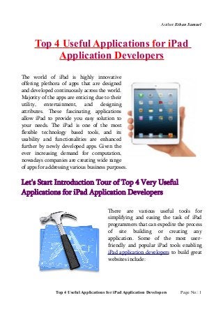Author:Ethan Samuel



      Top 4 Useful Applications for iPad
           Application Developers
The world of iPad is highly innovative
offering plethora of apps that are designed
and developed continuously across the world.
Majority of the apps are enticing due to their
utility, entertainment, and designing
attributes. These fascinating applications
allow iPad to provide you easy solution to
your needs. The iPad is one of the most
flexible technology based tools, and its
usability and functionalities are enhanced
further by newly developed apps. Given the
ever increasing demand for computation,
nowadays companies are creating wide range
of apps for addressing various business purposes.


Let's Start Introduction Tour of Top 4 Very Useful
Applications for iPad Application Developers

                                         There are various useful tools for
                                         simplifying and easing the task of iPad
                                         programmers that can expedite the process
                                         of site building or creating any
                                         application. Some of the most user-
                                         friendly and popular iPad tools enabling
                                         iPad application developers to build great
                                         websites include:




               Top 4 Useful Applications for iPad Application Developers     Page No.: 1
 
