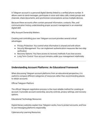 A Telegram account is a personal digital identity linked to a verified phone number. It
allows users to send messages, participate in voice and video calls, create groups and
channels, share documents, and synchronize conversations across multiple devices.
Because these accounts often contain personal information, contacts, files, and
communication history, understanding proper account management is an essential
digital skill.
Why Account Ownership Matters
Creating and controlling your own Telegram account provides several critical
advantages:
●​ Privacy Protection: You control what information is shared and with whom
●​ Security Management: You can implement authentication measures like two-step
verification
●​ Recovery Options: You have access to recovery methods if you lose access
●​ Long-Term Control: Your account remains under your management indefinitely
Understanding Account Platforms: An Educational Framework
When discussing Telegram account platforms from an educational perspective, it is
useful to compare different categories of resources rather than recommending places
to obtain accounts.
Official Telegram Platform
The official Telegram registration process is the most reliable method for creating an
account. It provides account ownership, security controls, privacy settings, and recovery
options.
Educational Technology Resources
Digital literacy websites explain how Telegram works, how to protect accounts, and how
to use messaging platforms responsibly.
Cybersecurity Learning Resources
 