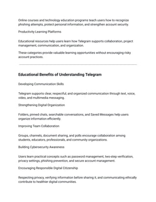 Online courses and technology education programs teach users how to recognize
phishing attempts, protect personal information, and strengthen account security.
Productivity Learning Platforms
Educational resources help users learn how Telegram supports collaboration, project
management, communication, and organization.
These categories provide valuable learning opportunities without encouraging risky
account practices.
Educational Benefits of Understanding Telegram
Developing Communication Skills
Telegram supports clear, respectful, and organized communication through text, voice,
video, and multimedia messaging.
Strengthening Digital Organization
Folders, pinned chats, searchable conversations, and Saved Messages help users
organize information efficiently.
Improving Team Collaboration
Groups, channels, document sharing, and polls encourage collaboration among
students, educators, professionals, and community organizations.
Building Cybersecurity Awareness
Users learn practical concepts such as password management, two-step verification,
privacy settings, phishing prevention, and secure account management.
Encouraging Responsible Digital Citizenship
Respecting privacy, verifying information before sharing it, and communicating ethically
contribute to healthier digital communities.
 