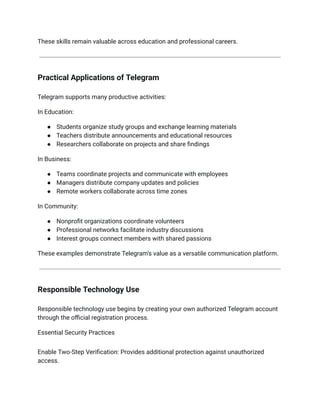 These skills remain valuable across education and professional careers.
Practical Applications of Telegram
Telegram supports many productive activities:
In Education:
●​ Students organize study groups and exchange learning materials
●​ Teachers distribute announcements and educational resources
●​ Researchers collaborate on projects and share findings
In Business:
●​ Teams coordinate projects and communicate with employees
●​ Managers distribute company updates and policies
●​ Remote workers collaborate across time zones
In Community:
●​ Nonprofit organizations coordinate volunteers
●​ Professional networks facilitate industry discussions
●​ Interest groups connect members with shared passions
These examples demonstrate Telegram's value as a versatile communication platform.
Responsible Technology Use
Responsible technology use begins by creating your own authorized Telegram account
through the official registration process.
Essential Security Practices
Enable Two-Step Verification: Provides additional protection against unauthorized
access.
 