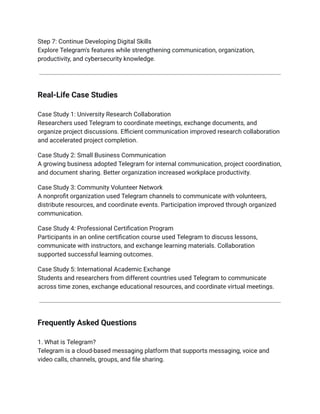 Step 7: Continue Developing Digital Skills​
Explore Telegram's features while strengthening communication, organization,
productivity, and cybersecurity knowledge.
Real-Life Case Studies
Case Study 1: University Research Collaboration​
Researchers used Telegram to coordinate meetings, exchange documents, and
organize project discussions. Efficient communication improved research collaboration
and accelerated project completion.
Case Study 2: Small Business Communication​
A growing business adopted Telegram for internal communication, project coordination,
and document sharing. Better organization increased workplace productivity.
Case Study 3: Community Volunteer Network​
A nonprofit organization used Telegram channels to communicate with volunteers,
distribute resources, and coordinate events. Participation improved through organized
communication.
Case Study 4: Professional Certification Program​
Participants in an online certification course used Telegram to discuss lessons,
communicate with instructors, and exchange learning materials. Collaboration
supported successful learning outcomes.
Case Study 5: International Academic Exchange​
Students and researchers from different countries used Telegram to communicate
across time zones, exchange educational resources, and coordinate virtual meetings.
Frequently Asked Questions
1. What is Telegram?​
Telegram is a cloud-based messaging platform that supports messaging, voice and
video calls, channels, groups, and file sharing.
 