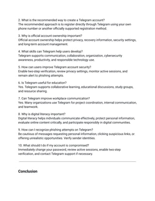 2. What is the recommended way to create a Telegram account?​
The recommended approach is to register directly through Telegram using your own
phone number or another officially supported registration method.
3. Why is official account ownership important?​
Official account ownership helps protect privacy, recovery information, security settings,
and long-term account management.
4. What skills can Telegram help users develop?​
Telegram supports communication, collaboration, organization, cybersecurity
awareness, productivity, and responsible technology use.
5. How can users improve Telegram account security?​
Enable two-step verification, review privacy settings, monitor active sessions, and
remain alert to phishing attempts.
6. Is Telegram useful for education?​
Yes. Telegram supports collaborative learning, educational discussions, study groups,
and resource sharing.
7. Can Telegram improve workplace communication?​
Yes. Many organizations use Telegram for project coordination, internal communication,
and teamwork.
8. Why is digital literacy important?​
Digital literacy helps individuals communicate effectively, protect personal information,
evaluate online content critically, and participate responsibly in digital communities.
9. How can I recognize phishing attempts on Telegram?​
Be cautious of messages requesting personal information, clicking suspicious links, or
offering unrealistic opportunities. Verify sender identities.
10. What should I do if my account is compromised?​
Immediately change your password, review active sessions, enable two-step
verification, and contact Telegram support if necessary.
Conclusion
 