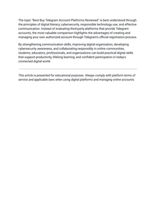 The topic "Best Buy Telegram Account Platforms Reviewed" is best understood through
the principles of digital literacy, cybersecurity, responsible technology use, and effective
communication. Instead of evaluating third-party platforms that provide Telegram
accounts, the most valuable comparison highlights the advantages of creating and
managing your own authorized account through Telegram's official registration process.
By strengthening communication skills, improving digital organization, developing
cybersecurity awareness, and collaborating responsibly in online communities,
students, educators, professionals, and organizations can build practical digital skills
that support productivity, lifelong learning, and confident participation in today's
connected digital world.
This article is presented for educational purposes. Always comply with platform terms of
service and applicable laws when using digital platforms and managing online accounts.
 
