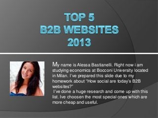 My name is Alessa Bastianelli. Right now i am
studying economics at Bocconi University located
in Milan. I’ve prepared this slide due to my
homework about “How social are today’s B2B
websites?”
I’ve done a huge research and come up with this
list. Ive choosen the most special ones which are
more cheap and useful.

 
