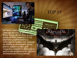 TOP #5
BATMAN ARKHAM KNIGHT: La
identidad secreta de Batman es
Bruce Wayne (Bruno Díaz, en algunos
países de habla hispana),2 3 4 un
empresario multimillonario y
filántropo de Gotham City. Después
de atestiguar el asesinato de sus
padres cuando era niño, jura
vengarse y combatir la delincuencia
para lo cual se somete a un riguroso
entrenamiento físico y mental.