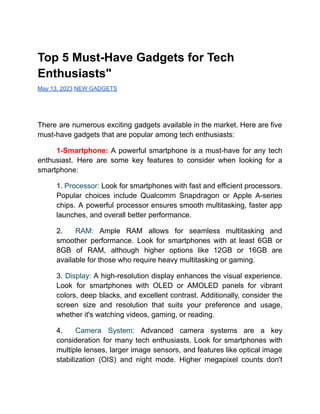 Top 5 Must-Have Gadgets for Tech
Enthusiasts"
May 13, 2023 NEW GADGETS
There are numerous exciting gadgets available in the market. Here are five
must-have gadgets that are popular among tech enthusiasts:
1-Smartphone: A powerful smartphone is a must-have for any tech
enthusiast. Here are some key features to consider when looking for a
smartphone:
1. Processor: Look for smartphones with fast and efficient processors.
Popular choices include Qualcomm Snapdragon or Apple A-series
chips. A powerful processor ensures smooth multitasking, faster app
launches, and overall better performance.
2. RAM: Ample RAM allows for seamless multitasking and
smoother performance. Look for smartphones with at least 6GB or
8GB of RAM, although higher options like 12GB or 16GB are
available for those who require heavy multitasking or gaming.
3. Display: A high-resolution display enhances the visual experience.
Look for smartphones with OLED or AMOLED panels for vibrant
colors, deep blacks, and excellent contrast. Additionally, consider the
screen size and resolution that suits your preference and usage,
whether it's watching videos, gaming, or reading.
4. Camera System: Advanced camera systems are a key
consideration for many tech enthusiasts. Look for smartphones with
multiple lenses, larger image sensors, and features like optical image
stabilization (OIS) and night mode. Higher megapixel counts don't
 