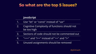 So what are the top 5 issues?
So what are the top 5 issues?
So what are the top 5 issues?
JavaScript
1. Use "let" or "const" instead of "var"
2. Cognitive Complexity of functions should not
be too high
3. Sections of code should not be commented out
4. "===" and "!==" instead of "==" and "!="
5. Unused assignments should be removed
@philnash
 