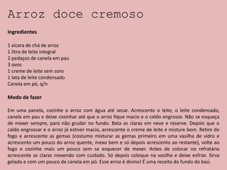 Arroz doce cremoso
Ingredientes
1 xícara de chá de arroz
1 litro de leite integral
2 pedaços de canela em pau
3 ovos
1 creme de leite sem soro
1 lata de leite condensado
Canela em pó, q/n
Modo de fazer
Em uma panela, cozinhe o arroz com água até secar. Acrescente o leite, o leite condensado,
canela em pau e deixe cozinhar até que o arroz fique macio e o caldo engrosse. Não se esqueça
de mexer sempre, para não grudar no fundo. Bata as claras em neve e reserve. Depois que o
caldo engrossar e o arroz já estiver macio, acrescente o creme de leite e misture bem. Retire do
fogo e acrescente as gemas (costumo misturar as gemas primeiro em uma vasilha de vidro e
acrescento um pouco do arroz quente, mexo bem e só depois acrescento ao restante), volte ao
fogo e cozinhe mais um pouco sem se esquecer de mexer. Antes de colocar no refratário
acrescente as claras mexendo com cuidado. Só depois coloque na vasilha e deixe esfriar. Sirva
gelado e com um pouco de canela em pó. Esse arroz é divino! É uma receita do fundo do baú.
 